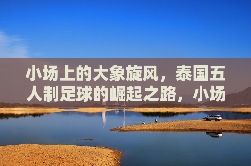 小场上的大象旋风，泰国五人制足球的崛起之路，小场上的大象旋风，泰国五人制足球的崛起之路