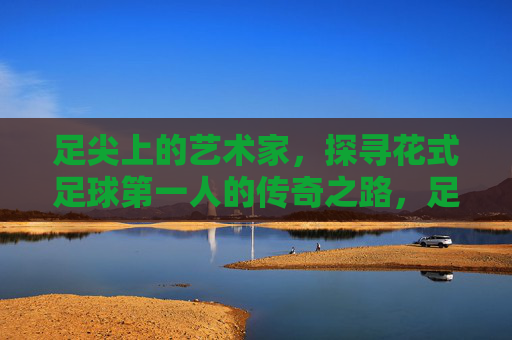 足尖上的艺术家，探寻花式足球第一人的传奇之路，足尖艺术家，花式足球第一人的传奇之路