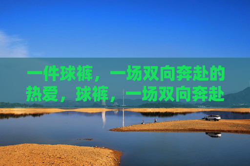 一件球裤，一场双向奔赴的热爱，球裤，一场双向奔赴的热爱