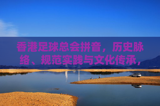 香港足球总会拼音,历史脉络、规范实践与文化传承,香港足球总会,历史脉络、拼音规范与文化传承实践 香港足球总会拼音,历史脉络、规范实践与文化传承,香港足球总会,历史脉络、拼音规范与文化传承实践