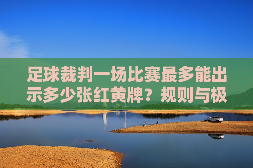 足球裁判一场比赛最多能出示多少张红黄牌？规则与极限解析，足球比赛红黄牌数量极限，规则与解析