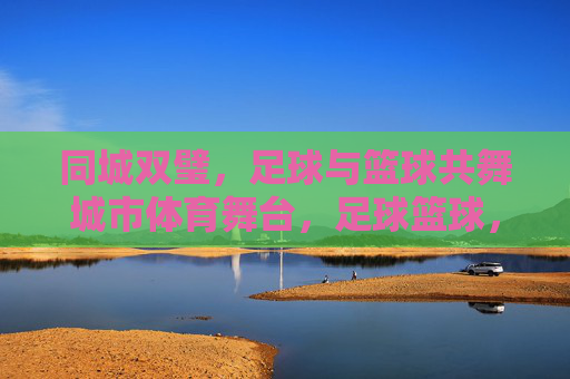 同城双璧,足球与篮球共舞城市体育舞台,足球篮球,同城双璧共舞城市体育舞台 同城双璧,足球与篮球共舞城市体育舞台,足球篮球,同城双璧共舞城市体育舞台