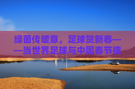 绿茵传暖意，足球贺新春——当世界足球与中国春节撞个满怀，绿茵传暖意，世界足球贺中国春