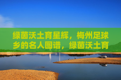 绿茵沃土育星辉，梅州足球乡的名人图谱，绿茵沃土育星辉，梅州足球乡名人图谱
