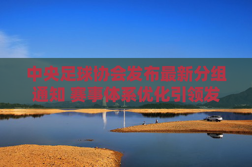 中央足球协会发布最新分组通知 赛事体系优化引领发展新方向，中央足协发布最新分组通知 赛事体系优化引领发展新方向