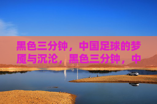 黑色三分钟,中国足球的梦魇与沉沦,黑色三分钟,中国足球的永恒梦魇 黑色三分钟,中国足球的梦魇与沉沦,黑色三分钟,中国足球的永恒梦魇