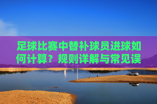 足球比赛中替补球员进球如何计算?规则详解与常见误区,足球替补球员进球计算规则详解与常见误区 足球比赛中替补球员进球如何计算?规则详解与常见误区,足球替补球员进球计算规则详解与常见误区