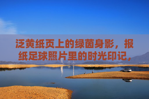 泛黄纸页上的绿茵身影,报纸足球照片里的时光印记,泛黄报纸里的绿茵时光印记 泛黄纸页上的绿茵身影,报纸足球照片里的时光印记,泛黄报纸里的绿茵时光印记