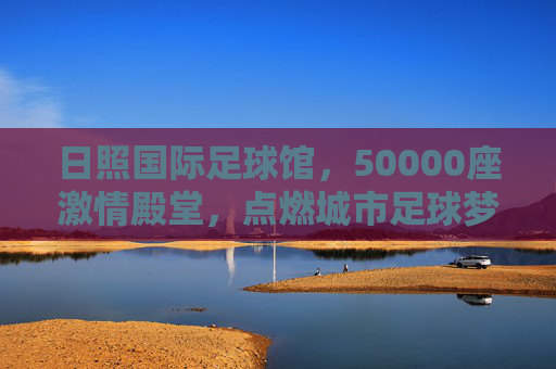 日照国际足球馆，50000座激情殿堂，点燃城市足球梦想，日照国际足球馆，50000座激情殿堂点燃城市足球梦想