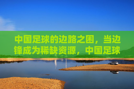 中国足球的边路之困,当边锋成为稀缺资源,中国足球边路之困,边锋成稀缺资源 中国足球的边路之困,当边锋成为稀缺资源,中国足球边路之困,边锋成稀缺资源