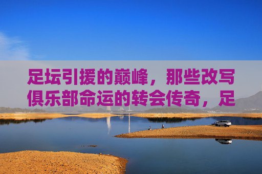足坛引援的巅峰,那些改写俱乐部命运的转会传奇,足坛巅峰引援,改写命运的转会传奇 足坛引援的巅峰,那些改写俱乐部命运的转会传奇,足坛巅峰引援,改写命运的转会传奇