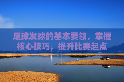 足球发球的基本要领,掌握核心技巧,提升比赛起点 足球发球的基本要领,掌握核心技巧,提升比赛起点