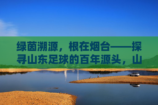 绿茵溯源,根在烟台——探寻山东足球的百年源头,山东足球百年溯源,根在烟台 绿茵溯源,根在烟台——探寻山东足球的百年源头,山东足球百年溯源,根在烟台