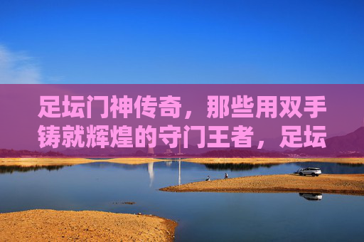 足坛门神传奇,那些用双手铸就辉煌的守门王者,足坛门神,双掌铸辉煌的守门传奇 足坛门神传奇,那些用双手铸就辉煌的守门王者,足坛门神,双掌铸辉煌的守门传奇