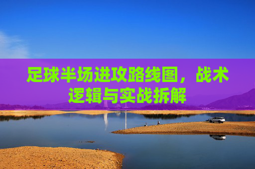 足球半场进攻路线图,战术逻辑与实战拆解 足球半场进攻路线图,战术逻辑与实战拆解