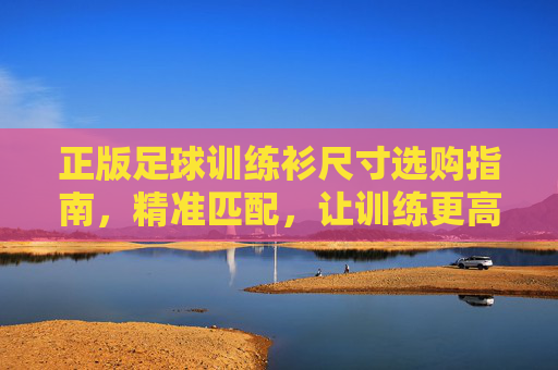 正版足球训练衫尺寸选购指南，精准匹配，让训练更高效，正版足球训练衫尺寸选购指南，精准匹配，训练更高效