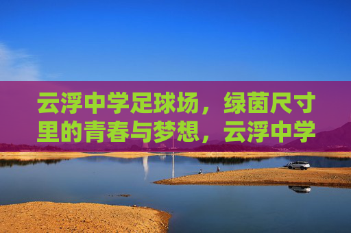 云浮中学足球场，绿茵尺寸里的青春与梦想，云浮中学绿茵，尺寸里的青春与梦想
