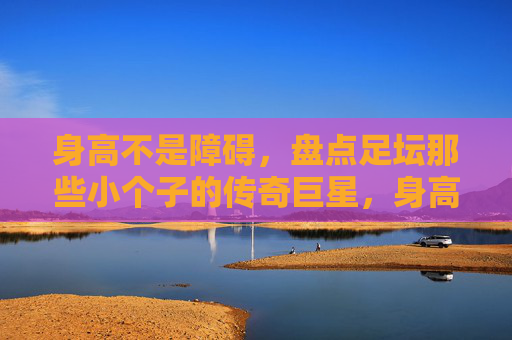 身高不是障碍，盘点足坛那些小个子的传奇巨星，身高不是障碍，足坛小个子传奇巨星