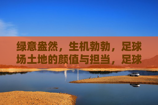 绿意盎然，生机勃勃，足球场土地的颜值与担当，足球场土地，颜值担当，绿意生机