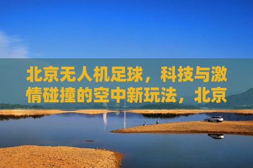 北京无人机足球,科技与激情碰撞的空中新玩法,北京无人机足球,科技与激情碰撞的空中新玩法 北京无人机足球,科技与激情碰撞的空中新玩法,北京无人机足球,科技与激情碰撞的空中新玩法