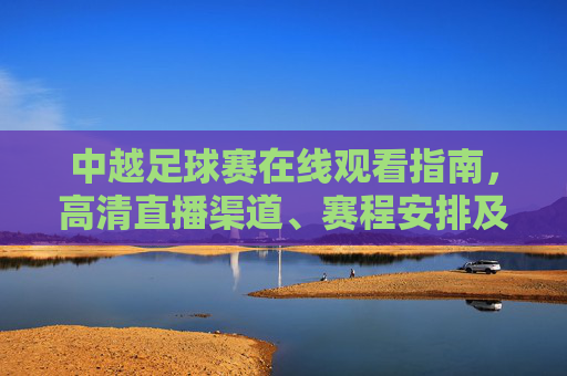 中越足球赛在线观看指南，高清直播渠道、赛程安排及观赛注意事项，中越足球赛在线观看指南，高清直播渠道、赛程安排及观赛注意事项