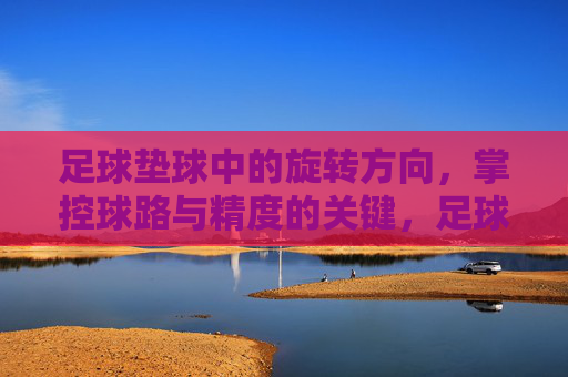 足球垫球中的旋转方向，掌控球路与精度的关键，足球垫球旋转方向，掌控球路与精度的关键