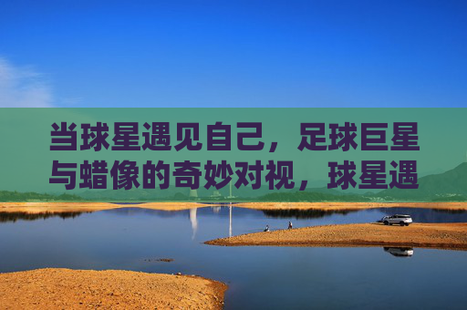 当球星遇见自己，足球巨星与蜡像的奇妙对视，球星遇见自己，蜡像的奇妙对视