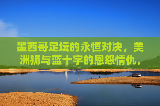 墨西哥足坛的永恒对决,美洲狮与蓝十字的恩怨情仇,美洲狮与蓝十字,墨西哥足坛的永恒恩怨对决 墨西哥足坛的永恒对决,美洲狮与蓝十字的恩怨情仇,美洲狮与蓝十字,墨西哥足坛的永恒恩怨对决