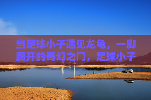 当足球小子遇见龙龟,一脚踢开的奇幻之门,足球小子遇龙龟,一脚踢开奇幻门 当足球小子遇见龙龟,一脚踢开的奇幻之门,足球小子遇龙龟,一脚踢开奇幻门