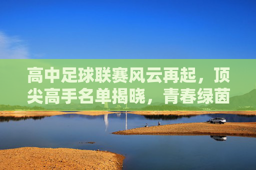 高中足球联赛风云再起,顶尖高手名单揭晓,青春绿茵谁主沉浮?高中足球联赛风云再起,顶尖高手名单揭晓,青春绿茵谁主沉浮? 高中足球联赛风云再起,顶尖高手名单揭晓,青春绿茵谁主沉浮?高中足球联赛风云再起,顶尖高手名单揭晓,青春绿茵谁主沉浮?