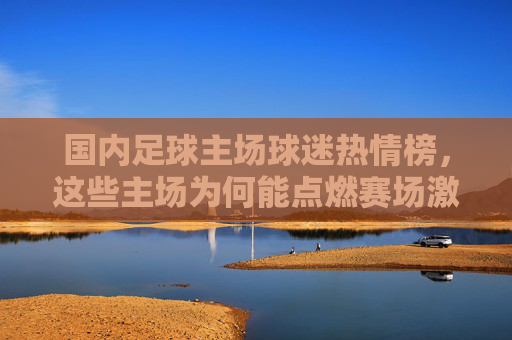 国内足球主场球迷热情榜,这些主场为何能点燃赛场激情?国内足球主场球迷热情榜,点燃赛场激情的主场 国内足球主场球迷热情榜,这些主场为何能点燃赛场激情?国内足球主场球迷热情榜,点燃赛场激情的主场