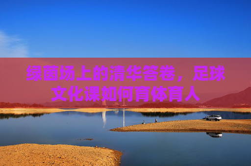 绿茵场上的清华答卷，足球文化课如何育体育人