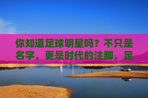 你知道足球明星吗?不只是名字,更是时代的注脚,足球明星,不止是名字,更是时代注脚 你知道足球明星吗?不只是名字,更是时代的注脚,足球明星,不止是名字,更是时代注脚