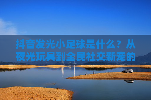 抖音发光小足球是什么？从夜光玩具到全民社交新宠的爆红密码，抖音发光小足球，从夜光玩具到全民社交新宠的爆红密码