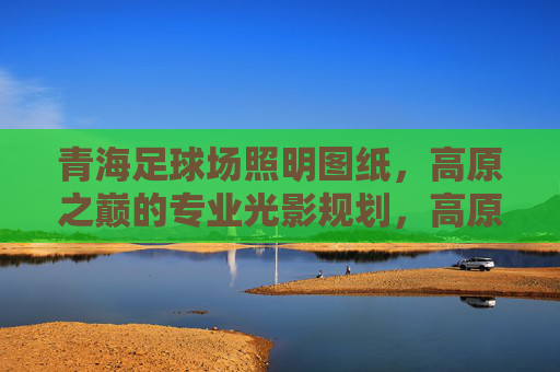 青海足球场照明图纸,高原之巅的专业光影规划,高原之巅的专业光影,青海足球场照明图纸 青海足球场照明图纸,高原之巅的专业光影规划,高原之巅的专业光影,青海足球场照明图纸