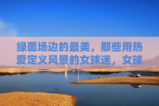 绿茵场边的最美，那些用热爱定义风景的女球迷，女球迷的热爱，绿茵场边最美的风景