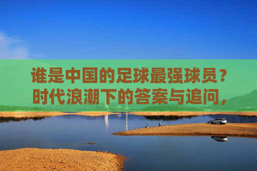 谁是中国的足球最强球员?时代浪潮下的答案与追问,中国足球最强球员,时代浪潮下的答案与追问 谁是中国的足球最强球员?时代浪潮下的答案与追问,中国足球最强球员,时代浪潮下的答案与追问