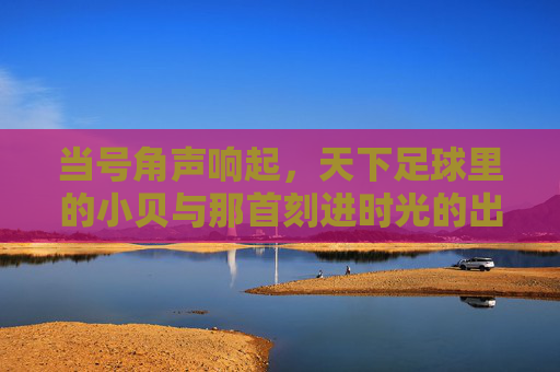 当号角声响起,天下足球里的小贝与那首刻进时光的出场音乐,天下足球小贝,号角声里的时光出场音乐 当号角声响起,天下足球里的小贝与那首刻进时光的出场音乐,天下足球小贝,号角声里的时光出场音乐