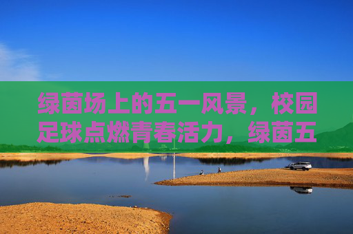 绿茵场上的五一风景,校园足球点燃青春活力,绿茵五一,校园足球燃青春 绿茵场上的五一风景,校园足球点燃青春活力,绿茵五一,校园足球燃青春