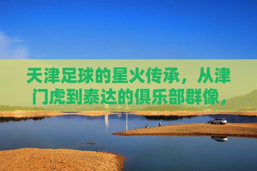 天津足球的星火传承，从津门虎到泰达的俱乐部群像，天津足球星火传承，津门虎到泰达的俱乐部群像