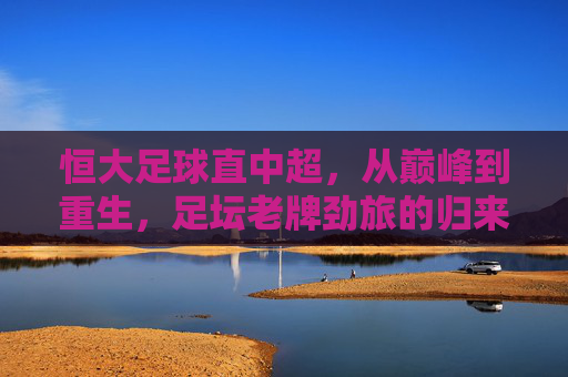 恒大足球直中超,从巅峰到重生,足坛老牌劲旅的归来之路,恒大足球重返中超,巅峰到重生的归来之路 恒大足球直中超,从巅峰到重生,足坛老牌劲旅的归来之路,恒大足球重返中超,巅峰到重生的归来之路