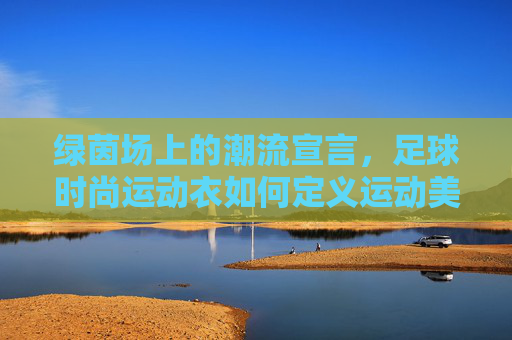 绿茵场上的潮流宣言，足球时尚运动衣如何定义运动美学，足球时尚运动衣，绿茵场运动美学的潮流宣言