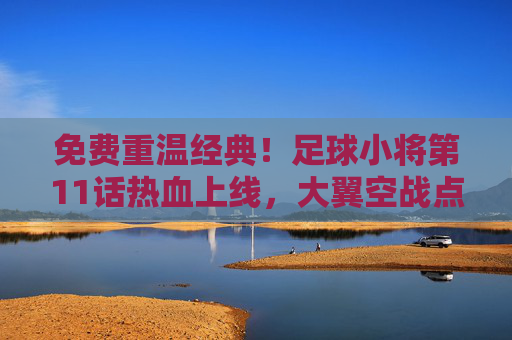 免费重温经典！足球小将第11话热血上线，大翼空战点燃你的足球魂！免费重温经典！足球小将第11话大翼空战热血上线