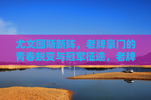 尤文图斯新阵,老牌豪门的青春蜕变与冠军征途,老牌新阵,尤文青春蜕变与冠军征途 尤文图斯新阵,老牌豪门的青春蜕变与冠军征途,老牌新阵,尤文青春蜕变与冠军征途