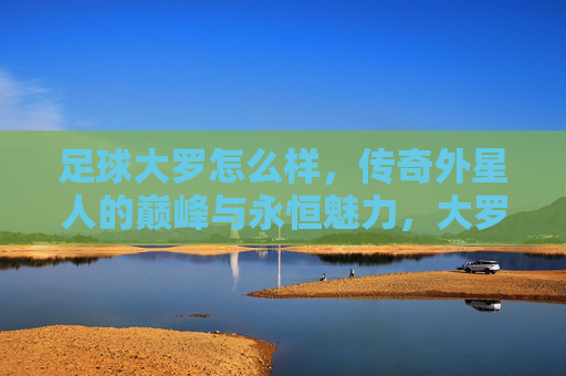 足球大罗怎么样,传奇外星人的巅峰与永恒魅力,大罗,传奇外星人的巅峰与永恒魅力 足球大罗怎么样,传奇外星人的巅峰与永恒魅力,大罗,传奇外星人的巅峰与永恒魅力