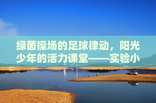 绿茵操场的足球律动,阳光少年的活力课堂——实验小学足球操纪实,绿茵操场足球操,阳光少年活力课堂 绿茵操场的足球律动,阳光少年的活力课堂——实验小学足球操纪实,绿茵操场足球操,阳光少年活力课堂