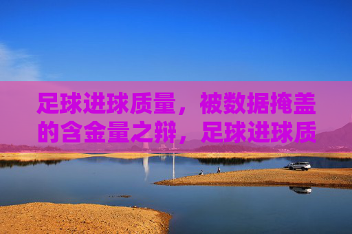 足球进球质量,被数据掩盖的含金量之辩,足球进球质量,数据掩盖的含金量之辩 足球进球质量,被数据掩盖的含金量之辩,足球进球质量,数据掩盖的含金量之辩