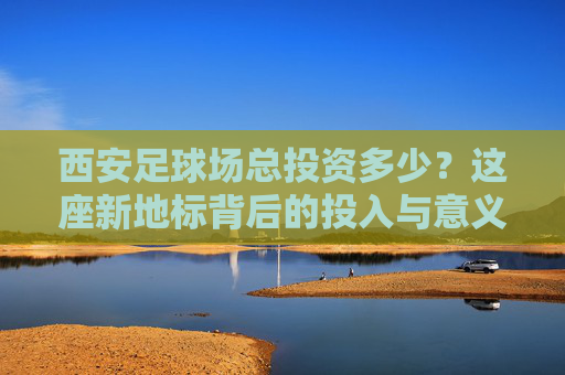 西安足球场总投资多少？这座新地标背后的投入与意义，西安足球场投资背后的新地标意义