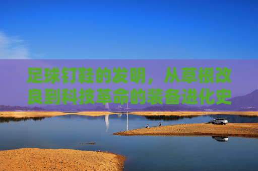 足球钉鞋的发明,从草根改良到科技革命的装备进化史,足球钉鞋,草根改良到科技革命的进化史 足球钉鞋的发明,从草根改良到科技革命的装备进化史,足球钉鞋,草根改良到科技革命的进化史