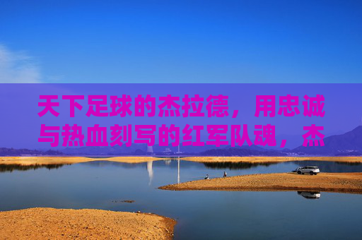 天下足球的杰拉德，用忠诚与热血刻写的红军队魂，杰拉德，忠诚热血铸就红军队魂
